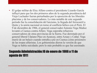 Segunda Administración:16 de enero de 1906 a 11 de
agosto de 1911
• El golpe militar de Eloy Alfaro contra el presidente Lizardo García
influyó para que los dos primeros años de la segunda presidencia del
Viejo Luchador fueran perturbados por la oposición de los liberales
placistas y de los conservadores. Lo más notable de este segundo
período fue la consolidación del laicismo, la llegada del ferrocarril a
Quito y la unión nacional en torno al conflicto bélico con el Perú. El
9 de diciembre de 1906, el general conservador Antonio Vega Muñoz
levantó a Cuenca contra Alfaro. Vega esperaba refuerzos
conservadores de otras provincias de la Sierra. Fue derrotado por el
general liberal Ulpiano Páez en Ayancay, entre Azuay y Cañar. Vega
murió de un balazo cuando entraba a pie en Cuenca como prisionero
de las tropas alfaristas. Los gobiernistas dieron la versión de que
Vega se había suicidado; pero lo más probable es que fue asesinado.
 