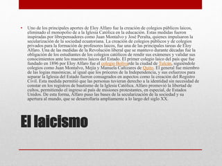El laicismo
• Uno de los principales aportes de Eloy Alfaro fue la creación de colegios públicos laicos,
eliminado el monopolio de a la Iglesia Católica en la educación. Estas medidas fueron
inspiradas por librepensadores como Juan Montalvo y José Peralta, quienes impulsaron la
secularización de la sociedad ecuatoriana. La creación de colegios públicos y de colegios
privados para la formación de profesores laicos, fue una de las principales tareas de Eloy
Alfaro. Una de las medidas de la Revolución liberal que se mantuvo durante décadas fue la
obligación de los estudiantes de los colegios católicos de rendir sus exámenes y validar sus
conocimientos ante los maestros laicos del Estado. El primer colegio laico del país que fue
fundado en 1896 por Eloy Alfaro fue el colegio Bolívarde la ciudad de Tulcán, siguiéndole
colegios como Juan Montalvo, Mejía y Manuela Cañizares de Quito. El general fue miembro
de las logias masónicas, al igual que los próceres de la Independencia, y sus esfuerzos para
separar la Iglesia del Estado fueron consagrados en aspectos como la creación del Registro
Civil. Esta medida permitió que las personas tuvieran derecho a la identidad sin necesidad de
constar en los registros de bautismo de la Iglesia Católica. Alfaro promovió la libertad de
cultos, permitiendo el ingreso al país de misiones protestantes, en especial, de Estados
Unidos. De esta forma, Alfaro puso las bases de la secularización de la sociedad y su
apertura al mundo, que se desarrollaría ampliamente a lo largo del siglo XX.
 