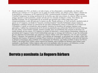 Derrota y asesinato: La Hoguera Bárbara
• Desde mediados de 1911, en Quito y en todo el país, se fue afianzando y extendiendo, un clima anti-
alfarista que culminó el 11 de agosto con un golpe de estado militar, que obligó a Eloy Alfaro a dimitir de
la presidencia, a refugiarse en la Legación de Chile y posteriormente exiliarse a Panamá. Según estima
Cristóbal Gangotena, un testigo presencial de los hechos que dejó una crónica, la vida de Alfaro ya corrió
peligro durante su derrocamiento, siendo salvado por los cónsules de Brasil y Chile. Este último, de
apellido Eastman, fue el responsable de un acuerdo que permitió que Alfaro salga ileso, pero
comprometiéndose a salir del país por lo menos un año. Desde entonces, el Viejo luchador, perdería todo el
apoyo en el Congreso, en donde la "mayoría constitucionalista" lanzaba furibundos ataque contra él,
llegándose a plantear incluso la colocación de una placa difamatoria contra el Alfarismo en el Palacio de
Carondelet y a pedir su extradición, para juzgarlo, mientras los hombres del antiguo régimen eran
apresados y sufrían las consecuencias de la ira de un populacho que enfurecido linchó al Coronel Quiroga.
En este clima, Víctor Emilio Estrada, asumió el poder, pero sus problemas del corazón lo llevaron a la
tumba después de tres meses. El Congreso en donde los placistas y conservadores dominaban, eligieron al
presidente del Congreso Carlos Freile Zaldumbide para que se encarge del Gobierno, lo que fue rechazado
por los alfaristas de Esmeraldas que eligieron a Flavio Alfaro como Jefe Supremo, a la vez que el general
Pedro J. Montero, fiel seguidor de Alfaro y Jefe Militar de Guayaquil, se proclamó por su parte, como Jefe
Supremo del Guayas. El general Leonidas Plaza Gutiérrez en nombre del Gobierno, como jefe del Ejército,
se dirigió a Guayaquil, para combatir el levantamiento de Montero, que había recibido el apoyo de Flavio
Alfaro y del propio Eloy Alfaro, quien regresó de Panamá, ante el pedido de Montero para actuar como
mediador y pacificador. Alfaro regresó, para servir de mediador entre los suyos y el Gobierno y evitar
mayores problemas para el radicalismo y aún la mismísima desaparición del partido.
 