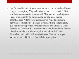 • Las fuerzas liberales fueron derrotadas en sucesivas batallas en
Huigra, Naranjito y Yaguachi, donde mueren cerca de 1.000
hombres, en una corta guerra civil. Montero se vio obligado a
llegar a un acuerdo de capitulación en el que se pedían
garantías para Alfaro y sus compañeros. Ante la eminente
derrota del liberalismo, el Viejo luchador firma la rendición,
que fue mediada por los cónsules de Estados Unidos y Gran
Bretaña en Guayaquil. Contemplaba la rendición de las fuerzas
liberales, amnistía a Montero y los partícipes del 28 de
diciembre, y el exilio voluntario de don Eloy, en un vapor
asignado por el Gobierno. No habría represalias
 
