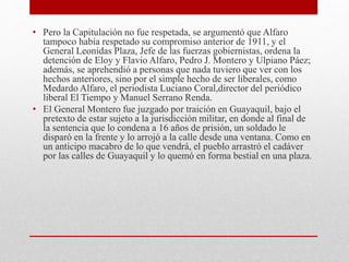 • Pero la Capitulación no fue respetada, se argumentó que Alfaro
tampoco había respetado su compromiso anterior de 1911, y el
General Leonidas Plaza, Jefe de las fuerzas gobiernistas, ordena la
detención de Eloy y Flavio Alfaro, Pedro J. Montero y Ulpiano Páez;
además, se aprehendió a personas que nada tuviero que ver con los
hechos anteriores, sino por el simple hecho de ser liberales, como
Medardo Alfaro, el periodista Luciano Coral,director del periódico
liberal El Tiempo y Manuel Serrano Renda.
• El General Montero fue juzgado por traición en Guayaquil, bajo el
pretexto de estar sujeto a la jurisdicción militar, en donde al final de
la sentencia que lo condena a 16 años de prisión, un soldado le
disparó en la frente y lo arrojó a la calle desde una ventana. Como en
un anticipo macabro de lo que vendrá, el pueblo arrastró el cadáver
por las calles de Guayaquil y lo quemó en forma bestial en una plaza.
 