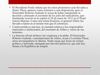 • El Presidente Freile ordena que los otros prisioneros sean llevados a
Quito. Plaza, aparece como contrario a esta disposición, pero el
historiador Roberto Andrade lo acusa de haber manipulado la
decisión y planeado el asesinato de los jefes del radicalismo, que
finalmente ocurrió en la capital el 28 de enero de 1912 en el Penal
García Moreno. Como una ironía histórica, el general Alfaro fue
llevado a Quito en el mismo tren que él construyó.
• Controvertida es aún hoy, la cuestión relativa a los responsables
materiales e intelectuales, del asesinato de Alfaro y varios de sus
tenientes.
• La historia oficial atribuye tal vergüenza a la plebe. El historiador
Roberto Andrade, contemporáneo de Alfaro, acusa a Leonidas Plaza;
otros investigadores lo liberan. Nadie niega que fuera un crimen
político y horrendo, instigado por móviles protervos, que aún hoy
llenan a la República de estupor
 