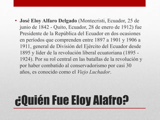 ¿Quién Fue Eloy Alafro?
• José Eloy Alfaro Delgado (Montecristi, Ecuador, 25 de
junio de 1842 - Quito, Ecuador, 28 de enero de 1912) fue
Presidente de la República del Ecuador en dos ocasiones
en períodos que comprenden entre 1897 a 1901 y 1906 a
1911, general de División del Ejército del Ecuador desde
1895 y líder de la revolución liberal ecuatoriana (1895 -
1924). Por su rol central en las batallas de la revolución y
por haber combatido al conservadorismo por casi 30
años, es conocido como el Viejo Luchador.
 
