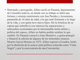 • Derrotado y perseguido, Alfaro ancló en Panamá, departamento
de Colombia todavía, en donde con su trabajo se labró una
fortuna y contrajo matrimonio con Ana Paredes y Arosemena,
panameña de 16 años de edad, a la que amó fielmente a lo largo
de la vida, y con quien tuvo nueve hijos. Sin la fortaleza de su
esposa que sobrellevó con entereza las separaciones y
sobresaltos ocasionados por la interminable lucha militar y
política del esposo, Alfaro no habría podido sembrar lo que
sembró. En Panamá conoció a Juan Montalvo, a quien protegió
y financió la edición de algunos de los inmortales ensayos.
Muerto García Moreno en 1875, Alfaro regresó a Ecuador, luchó
por la abolición de la octava carta política conocida como "Carta
Negra" y por la convocatoria de una Convención.
 