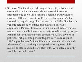 • Se unió a Veintemilla y se distinguió en Galte, la batalla que
consolidó la jefatura suprema de ese general. Pronto se
decepcionó de él, volvió a Panamá y retornó a Guayaquil en
abril de 1878 para combatirlo. En noviembre de ese año fue
apresado y cargado de grillos hasta marzo de 1879. Gracias a la
valiente defensa de Montalvo fue puesto en libertad y
expulsado a Panamá. Como su fortuna material había venido a
menos, pues con ella financiaba su activismo libertario y porque
Panamá había entrado en crisis económica, Alfaro cayó en la
pobreza. Trabajó como periodista, pero volvió a la carga en
1882 al proclamarse Veintemilla nuevamente dictador. Cuando
Alfaro contó a su madre que se aproximaba la guerra civil,
recibió de ella esta bendición: 'Bien está. Vaya usted a cumplir
sus deberes con la patria'.
 