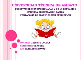 UNIVERSIDAD TÉCNICA DE AMBATO
FACULTAD DE CIENCIAS HUMANAS Y DE LA EDUCACION
CARRERA DE EDUCACION BASICA
PORTAFOLIO DE PLANIFICACION CURRICULAR
NOMBRE: LISSETTE CULQUI
SEMESTRE: TERCERO
LIC: ELIZABETH NAVAZ
 