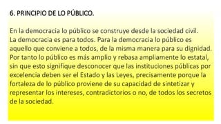 6. PRINCIPIO DE LO PÚBLICO.
En la democracia lo público se construye desde la sociedad civil.
La democracia es para todos. Para la democracia lo público es
aquello que conviene a todos, de la misma manera para su dignidad.
Por tanto lo público es más amplio y rebasa ampliamente lo estatal,
sin que esto signifique desconocer que las instituciones públicas por
excelencia deben ser el Estado y las Leyes, precisamente porque la
fortaleza de lo público proviene de su capacidad de sintetizar y
representar los intereses, contradictorios o no, de todos los secretos
de la sociedad.
 