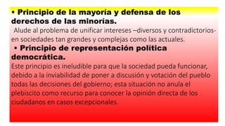 • Principio de la mayoría y defensa de los
derechos de las minorías.
Alude al problema de unificar intereses –diversos y contradictorios-
en sociedades tan grandes y complejas como las actuales.
• Principio de representación política
democrática.
Este principio es ineludible para que la sociedad pueda funcionar,
debido a la inviabilidad de poner a discusión y votación del pueblo
todas las decisiones del gobierno; esta situación no anula el
plebiscito como recurso para conocer la opinión directa de los
ciudadanos en casos excepcionales.
 