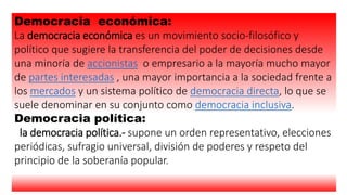 Democracia económica:
La democracia económica es un movimiento socio-filosófico y
político que sugiere la transferencia del poder de decisiones desde
una minoría de accionistas o empresario a la mayoría mucho mayor
de partes interesadas , una mayor importancia a la sociedad frente a
los mercados y un sistema político de democracia directa, lo que se
suele denominar en su conjunto como democracia inclusiva.
Democracia política:
la democracia política.- supone un orden representativo, elecciones
periódicas, sufragio universal, división de poderes y respeto del
principio de la soberanía popular.
 