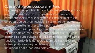 Cultura política democrática en el Perú:
La preocupación por la cultura política, en la ciencia política,
surge en el contexto de las inquietudes por conocer las
condiciones sociales que permiten el establecimiento y la
consolidación de la democracia. En términos generales, se
postuló que el tener una cultura política democrática era una
suerte de requisito para el asentamiento de la democracia como
régimen político. Mi planteamiento aquí es que, si bien la
existencia de una cultura política democrática es útil para el
funcionamiento de la democracia, también es cierto que la
cultura política es muy cambiante, y está fuertemente
influenciada por el contexto político, económico y social.
 
