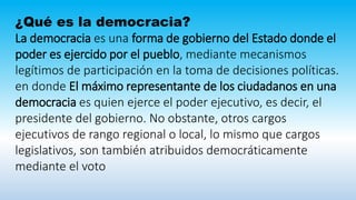 ¿Qué es la democracia?
La democracia es una forma de gobierno del Estado donde el
poder es ejercido por el pueblo, mediante mecanismos
legítimos de participación en la toma de decisiones políticas.
en donde El máximo representante de los ciudadanos en una
democracia es quien ejerce el poder ejecutivo, es decir, el
presidente del gobierno. No obstante, otros cargos
ejecutivos de rango regional o local, lo mismo que cargos
legislativos, son también atribuidos democráticamente
mediante el voto
 