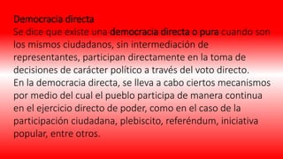 Democracia directa
Se dice que existe una democracia directa o pura cuando son
los mismos ciudadanos, sin intermediación de
representantes, participan directamente en la toma de
decisiones de carácter político a través del voto directo.
En la democracia directa, se lleva a cabo ciertos mecanismos
por medio del cual el pueblo participa de manera continua
en el ejercicio directo de poder, como en el caso de la
participación ciudadana, plebiscito, referéndum, iniciativa
popular, entre otros.
 