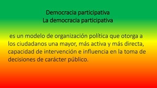 Democracia participativa
La democracia participativa
es un modelo de organización política que otorga a
los ciudadanos una mayor, más activa y más directa,
capacidad de intervención e influencia en la toma de
decisiones de carácter público.
 
