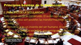 Principios básicos de la democracia:
1. PRINCIPIO DE LA SECULARIDAD.
Todo orden social es construido. El orden social no es
natural, por eso son posibles las transformaciones en la
sociedad.
La democracia es un invento del ser humano. El ser
humano se inventó la sociedad, por consiguiente ningún
orden social es de origen divino o externo a la voluntad de
las personas que lo asumen.
 