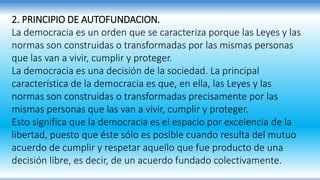 2. PRINCIPIO DE AUTOFUNDACION.
La democracia es un orden que se caracteriza porque las Leyes y las
normas son construidas o transformadas por las mismas personas
que las van a vivir, cumplir y proteger.
La democracia es una decisión de la sociedad. La principal
característica de la democracia es que, en ella, las Leyes y las
normas son construidas o transformadas precisamente por las
mismas personas que las van a vivir, cumplir y proteger.
Esto significa que la democracia es el espacio por excelencia de la
libertad, puesto que éste sólo es posible cuando resulta del mutuo
acuerdo de cumplir y respetar aquello que fue producto de una
decisión libre, es decir, de un acuerdo fundado colectivamente.
 