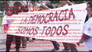 3. PRINCIPIO DE INCERTIDUMBRE.
No existe un modelo ideal de democracia que podamos copiar o imitar: a
cada sociedad le toca crear su propio orden democrático.
La democracia es una construcción cotidiana. Como forma de ver,
interpretar y ordenar el mundo, la democracia es una cosmovisión. Las
cosmovisiones tienen la particularidad de que conservándolo todo, lo
ordenan todo de otra manera.
Nadie, externo a ella, puede darle a ninguna sociedad su cosmovisión
democrática, pues ésta es una decisión que toma la sociedad. Esta es una
decisión que lo afecta todo, lo pregunta todo: ¿Cómo son las instituciones
democráticas? ¿Cómo son las empresas democráticas? ¿Cómo son las
organizaciones democráticas, los partidos democráticos, las familias
democráticas...? La construcción de la democracia necesariamente afecta
a toda la sociedad.
 
