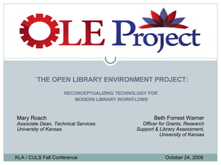 `THE OPEN LIBRARY ENVIRONMENT PROJECT: RECONCEPTUALIZING TECHNOLOGY FOR  MODERN LIBRARY WORKFLOWS KLA / CULS Fall Conference   October 24, 2008 Mary Roach Associate Dean, Technical Services University of Kansas Beth Forrest Warner Officer for Grants, Research Support & Library Assessment, University of Kansas 