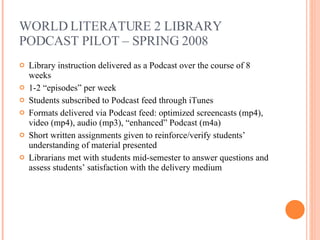 WORLD LITERATURE 2 LIBRARY PODCAST PILOT – SPRING 2008 Library instruction delivered as a Podcast over the course of 8 weeks 1-2 “episodes” per week Students subscribed to Podcast feed through iTunes Formats delivered via Podcast feed: optimized screencasts (mp4), video (mp4), audio (mp3), “enhanced” Podcast (m4a) Short written assignments given to reinforce/verify students’ understanding of material presented Librarians met with students mid-semester to answer questions and assess students’ satisfaction with the delivery medium 