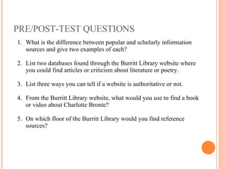 PRE/POST-TEST QUESTIONS What is the difference between popular and scholarly information sources and give two examples of each? List two databases found through the Burritt Library website where you could find articles or criticism about literature or poetry. List three ways you can tell if a website is authoritative or not. From the Burritt Library website, what would you use to find a book or video about Charlotte Bronte? On which floor of the Burritt Library would you find reference sources? 
