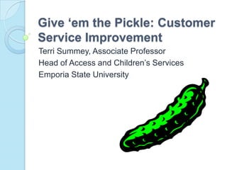 Give ‘em the Pickle: Customer Service Improvement Terri Summey, Associate Professor Head of Access and Children’s Services Emporia State University 