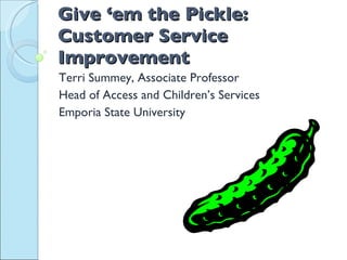 Give ‘em the Pickle: Customer Service Improvement   Terri Summey, Associate Professor Head of Access and Children’s Services Emporia State University 