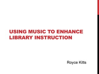 USING MUSIC TO ENHANCE
LIBRARY INSTRUCTION
Royce Kitts
 