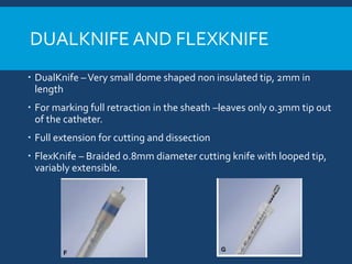 DUALKNIFE AND FLEXKNIFE
 DualKnife –Very small dome shaped non insulated tip, 2mm in
length
 For marking full retraction in the sheath –leaves only 0.3mm tip out
of the catheter.
 Full extension for cutting and dissection
 FlexKnife – Braided 0.8mm diameter cutting knife with looped tip,
variably extensible.
 