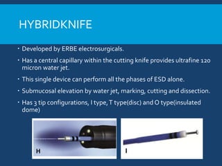 HYBRIDKNIFE
 Developed by ERBE electrosurgicals.
 Has a central capillary within the cutting knife provides ultrafine 120
micron water jet.
 This single device can perform all the phases of ESD alone.
 Submucosal elevation by water jet, marking, cutting and dissection.
 Has 3 tip configurations, I type,T type(disc) and O type(insulated
dome)
 