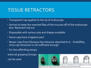 TISSUE RETRACTORS
 Transparent cap applied to the tip of endoscope.
 Servers to keep the resected flap of the mucosa off of the endoscope
lens prevent red out
 Disposable with various size and shapes available.
 Some caps have irrigation port
 Newer caps from Olympus has retractor attached to it - Endolifter,
since cap retraction is not sufficient enough
 For less affording setups
external grasping forceps
can be used.
 