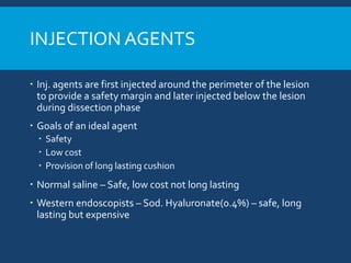 INJECTION AGENTS
 Inj. agents are first injected around the perimeter of the lesion
to provide a safety margin and later injected below the lesion
during dissection phase
 Goals of an ideal agent
 Safety
 Low cost
 Provision of long lasting cushion
 Normal saline – Safe, low cost not long lasting
 Western endoscopists – Sod. Hyaluronate(0.4%) – safe, long
lasting but expensive
 