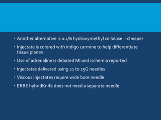 Another alternative is 0.4% hydroxymethyl cellulose - cheaper
 Injectate is colored with indigo carmine to help differentiate
tissue planes
 Use of adrenaline is debated MI and ischemia reported
 Injectates delivered using 21 to 25G needles
 Viscous injectates require wide bore needle
 ERBE hybridKnife does not need a separate needle.
 