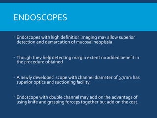 ENDOSCOPES
 Endoscopes with high definition imaging may allow superior
detection and demarcation of mucosal neoplasia
 Though they help detecting margin extent no added benefit in
the procedure obtained
 A newly developed scope with channel diameter of 3.7mm has
superior optics and suctioning facility.
 Endoscope with double channel may add on the advantage of
using knife and grasping forceps together but add on the cost.
 