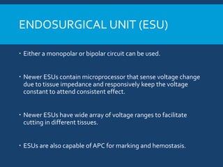ENDOSURGICAL UNIT (ESU)
 Either a monopolar or bipolar circuit can be used.
 Newer ESUs contain microprocessor that sense voltage change
due to tissue impedance and responsively keep the voltage
constant to attend consistent effect.
 Newer ESUs have wide array of voltage ranges to facilitate
cutting in different tissues.
 ESUs are also capable of APC for marking and hemostasis.
 