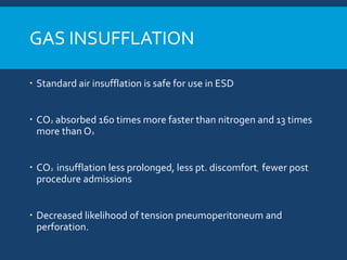 GAS INSUFFLATION
 Standard air insufflation is safe for use in ESD
 CO2 absorbed 160 times more faster than nitrogen and 13 times
more than O2
 CO2 insufflation less prolonged, less pt. discomfort, fewer post
procedure admissions
 Decreased likelihood of tension pneumoperitoneum and
perforation.
 