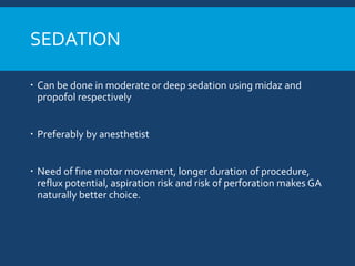 SEDATION
 Can be done in moderate or deep sedation using midaz and
propofol respectively
 Preferably by anesthetist
 Need of fine motor movement, longer duration of procedure,
reflux potential, aspiration risk and risk of perforation makes GA
naturally better choice.
 