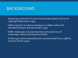 BACKGROUND
 Endoscopic removal of tumors was first described in the era of
rigid sigmoidoscope in 1955
 Saline injection in submucosal space as safety cushion for
elevation of lesion was described in 1973
 EMR- endoscopic mucosal resection is the precursor of
endoscopic submucosal dissection(ESD)
 Endoscopic submucosal dissection was described first in 1988 by
Hirao et al from Japan
 