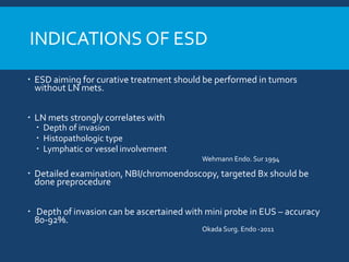 INDICATIONS OF ESD
 ESD aiming for curative treatment should be performed in tumors
without LN mets.
 LN mets strongly correlates with
 Depth of invasion
 Histopathologic type
 Lymphatic or vessel involvement
Wehmann Endo. Sur 1994
 Detailed examination, NBI/chromoendoscopy, targeted Bx should be
done preprocedure
 Depth of invasion can be ascertained with mini probe in EUS – accuracy
80-92%.
Okada Surg. Endo -2011
 
