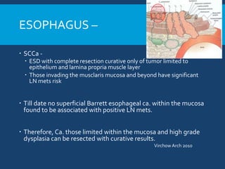 ESOPHAGUS –
 SCCa -
 ESD with complete resection curative only of tumor limited to
epithelium and lamina propria muscle layer
 Those invading the musclaris mucosa and beyond have significant
LN mets risk
 Till date no superficial Barrett esophageal ca. within the mucosa
found to be associated with positive LN mets.
 Therefore, Ca. those limited within the mucosa and high grade
dysplasia can be resected with curative results.
Virchow Arch 2010
 