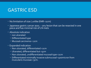 GASTRIC ESD
 No limitation of size ( unlike EMR <2cm)
 Japanese gastric cancer asso. – any lesion that can be resected in one
piece and has minimal risk of LN mets
 Absolute indication
 non ulcerated
 Differentiated type
 Mucosal carcinoma < 2cm
 Expanded indication
 Non ulcerated, differentiated >2cm
 Ulcerated, differentiated but <3cm
 Non ulcerated, undifferentiated mucosal type <2cm
 Differentiated minimally invasive submucosal <5oomicron from
muscularis mucosae <3cm.
 