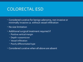 COLORECTAL ESD
 Considered curative for benign adenoma, non invasive or
minimally invasive ca. without vessel infiltration
 No size limitation
 Additional surgical treatment required if
 Positive vertical margin
 Depth >1000micron
 Vessel infiltration
 Poorly differentiated type
 Considered curative when all above are absent
 