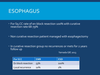 ESOPHAGUS
 For Sq.CC rate of en-block resection 100% with curative
resection rate 68-79%
 Non curative resection patient managed with esophagectomy
 In curative resection group no recurrences or mets for 2 years
follow up
Yamada GIE 2013
 