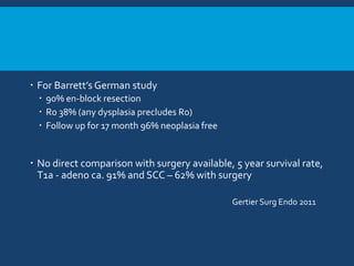  For Barrett’s German study
 90% en-block resection
 R0 38% (any dysplasia precludes R0)
 Follow up for 17 month 96% neoplasia free
 No direct comparison with surgery available, 5 year survival rate,
T1a - adeno ca. 91% and SCC – 62% with surgery
Gertier Surg Endo 2011
 