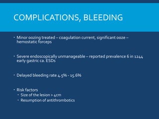 COMPLICATIONS, BLEEDING
 Minor oozing treated – coagulation current, significant ooze –
hemostatic forceps
 Severe endoscopically unmanageable – reported prevalence 6 in 1244
early gastric ca. ESDs
 Delayed bleeding rate 4.5% - 15.6%
 Risk factors
 Size of the lesion > 4cm
 Resumption of antithrombotics
 