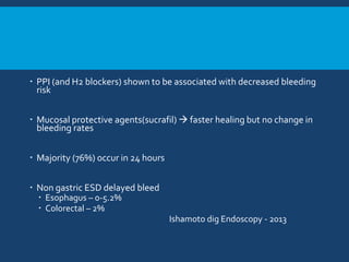  PPI (and H2 blockers) shown to be associated with decreased bleeding
risk
 Mucosal protective agents(sucrafil)  faster healing but no change in
bleeding rates
 Majority (76%) occur in 24 hours
 Non gastric ESD delayed bleed
 Esophagus – 0-5.2%
 Colorectal – 2%
Ishamoto dig Endoscopy - 2013
 