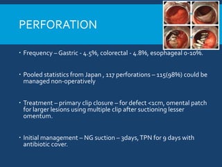 PERFORATION
 Frequency – Gastric - 4.5%, colorectal - 4.8%, esophageal 0-10%.
 Pooled statistics from Japan , 117 perforations – 115(98%) could be
managed non-operatively
 Treatment – primary clip closure – for defect <1cm, omental patch
for larger lesions using multiple clip after suctioning lesser
omentum.
 Initial management – NG suction – 3days,TPN for 9 days with
antibiotic cover.
 