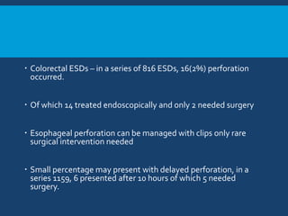  Colorectal ESDs – in a series of 816 ESDs, 16(2%) perforation
occurred.
 Of which 14 treated endoscopically and only 2 needed surgery
 Esophageal perforation can be managed with clips only rare
surgical intervention needed
 Small percentage may present with delayed perforation, in a
series 1159, 6 presented after 10 hours of which 5 needed
surgery.
 
