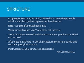 STRICTURE
 Esophageal stricture(post ESD) defined as – narrowing through
which a standard gastroscope cannot be advanced
 Rate – 12-17% after esophageal ESD
 When circumference >3/4th resected, risk increase
 Serial dilatation, steroids radial electroincision, prophylactic SEMS
can be used.
 After gastric ESD rare - 0.7% of all cases, majority near cardia and
rest near prepyloric antrum
 Post Colorectal ESD strictures not reported
Kim Dig Dis Sci 2014
 
