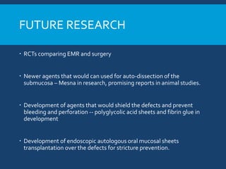 FUTURE RESEARCH
 RCTs comparing EMR and surgery
 Newer agents that would can used for auto-dissection of the
submucosa – Mesna in research, promising reports in animal studies.
 Development of agents that would shield the defects and prevent
bleeding and perforation -- polyglycolic acid sheets and fibrin glue in
development
 Development of endoscopic autologous oral mucosal sheets
transplantation over the defects for stricture prevention.
 