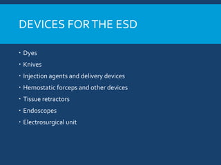 DEVICES FORTHE ESD
 Dyes
 Knives
 Injection agents and delivery devices
 Hemostatic forceps and other devices
 Tissue retractors
 Endoscopes
 Electrosurgical unit
 