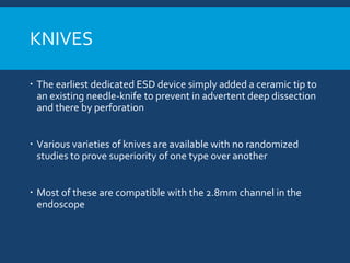 KNIVES
 The earliest dedicated ESD device simply added a ceramic tip to
an existing needle-knife to prevent in advertent deep dissection
and there by perforation
 Various varieties of knives are available with no randomized
studies to prove superiority of one type over another
 Most of these are compatible with the 2.8mm channel in the
endoscope
 